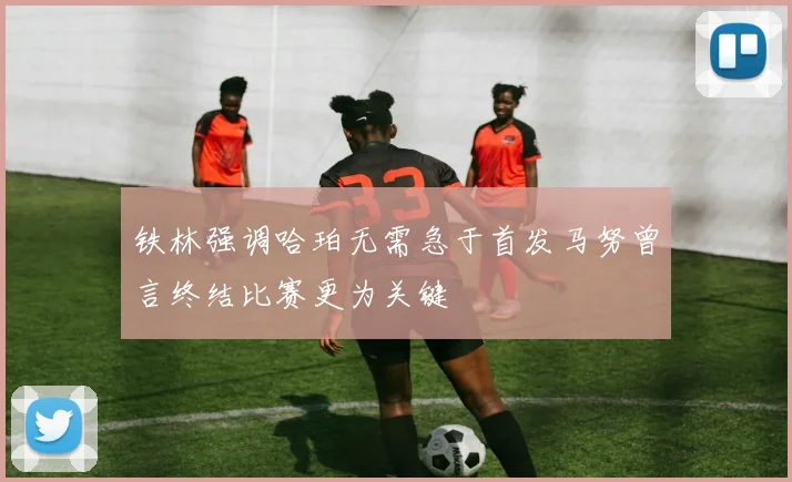 铁林强调哈珀无需急于首发马努曾言终结比赛更为关键