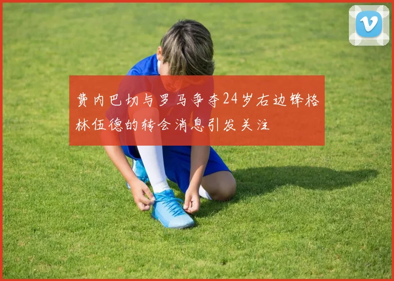 费内巴切与罗马争夺24岁右边锋格林伍德的转会消息引发关注