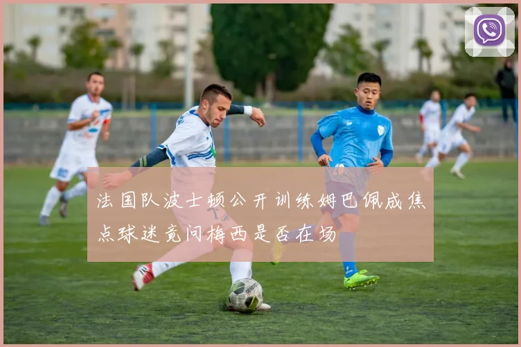 法国队波士顿公开训练姆巴佩成焦点球迷竟问梅西是否在场
