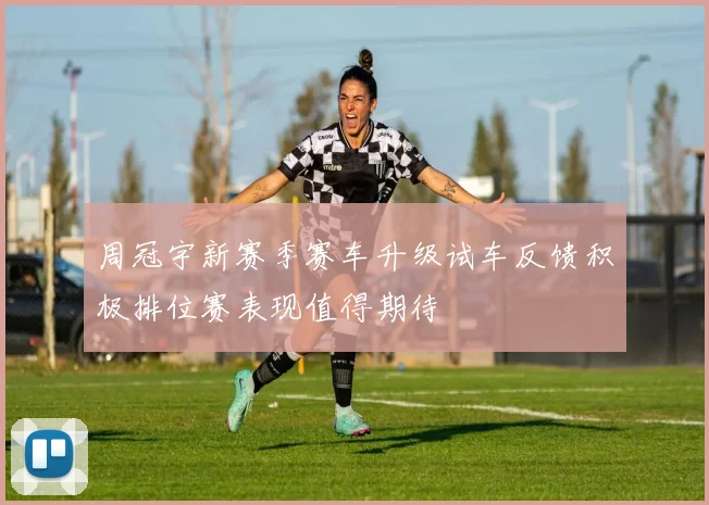周冠宇新赛季赛车升级试车反馈积极排位赛表现值得期待