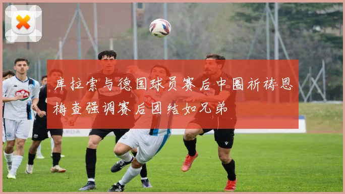库拉索与德国球员赛后中圈祈祷恩梅查强调赛后团结如兄弟