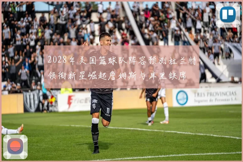 2028年美国篮球队阵容预测杜兰特领衔新星崛起詹姆斯与库里缺席