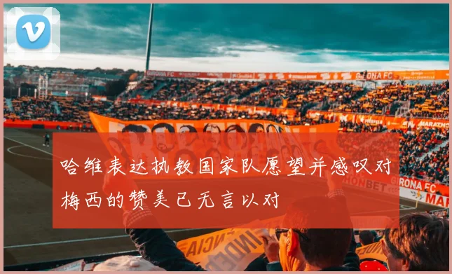 哈维表达执教国家队愿望并感叹对梅西的赞美已无言以对