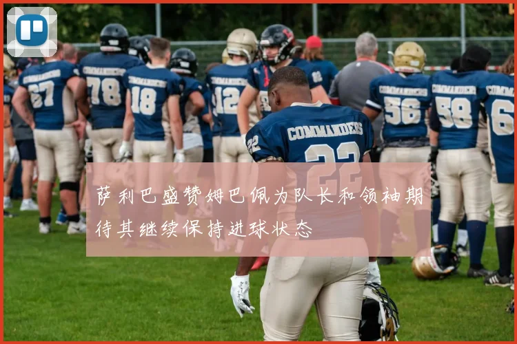 萨利巴盛赞姆巴佩为队长和领袖期待其继续保持进球状态