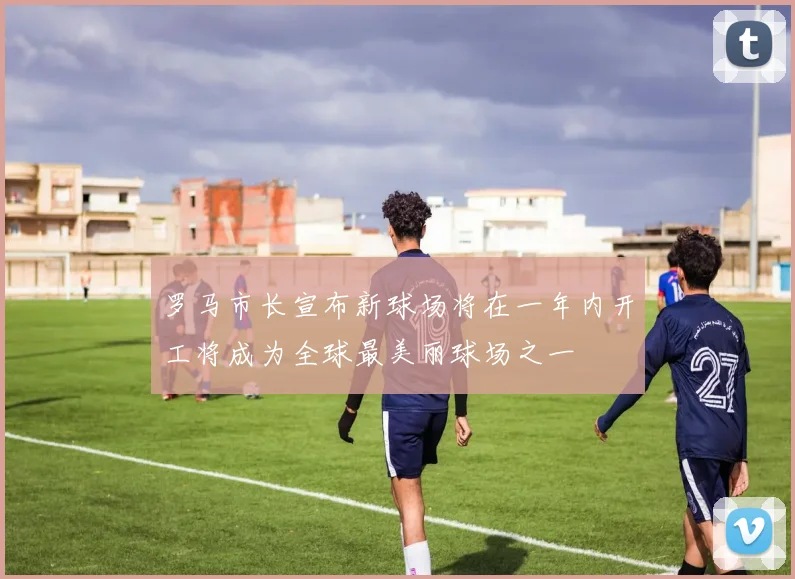 罗马市长宣布新球场将在一年内开工将成为全球最美丽球场之一