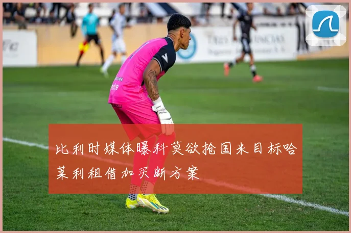 比利时媒体曝科莫欲抢国米目标哈莱利租借加买断方案