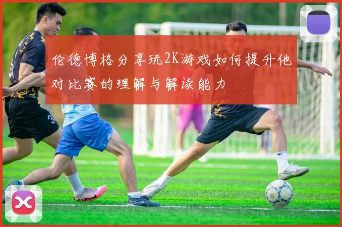 伦德博格分享玩2K游戏如何提升他对比赛的理解与解读能力