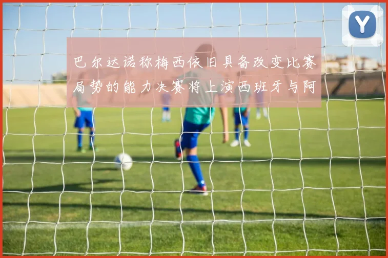 巴尔达诺称梅西依旧具备改变比赛局势的能力决赛将上演西班牙与阿根廷的对决