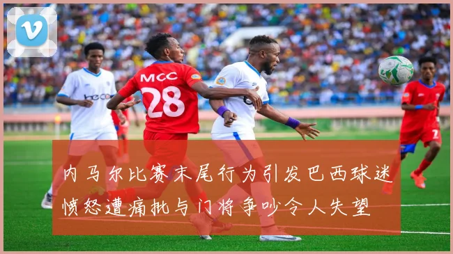 内马尔比赛末尾行为引发巴西球迷愤怒遭痛批与门将争吵令人失望