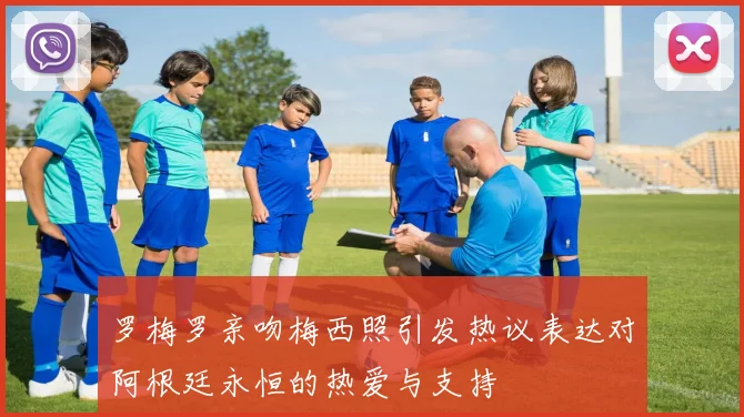 罗梅罗亲吻梅西照引发热议表达对阿根廷永恒的热爱与支持