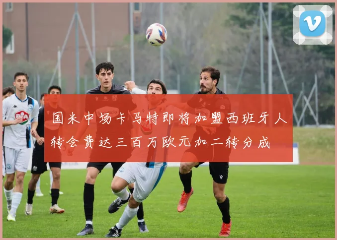 国米中场卡马特即将加盟西班牙人转会费达三百万欧元加二转分成