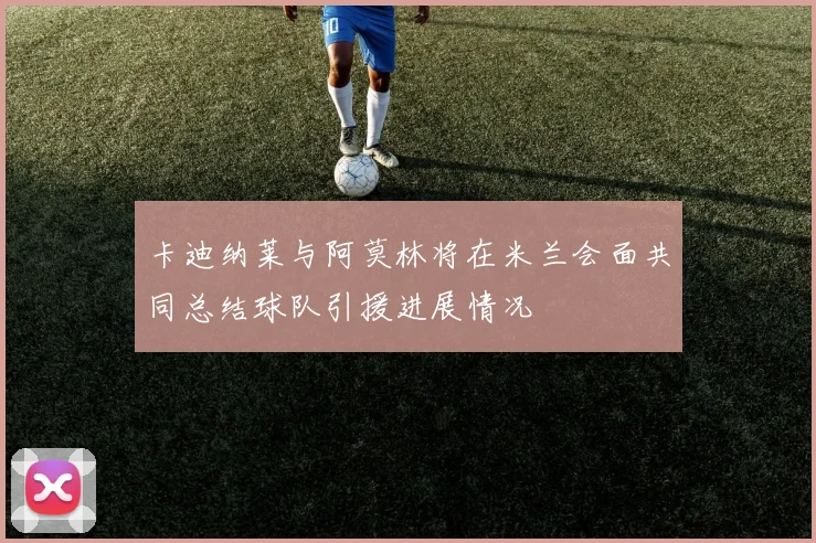 卡迪纳莱与阿莫林将在米兰会面共同总结球队引援进展情况