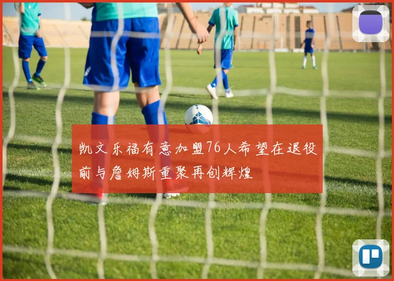 凯文乐福有意加盟76人希望在退役前与詹姆斯重聚再创辉煌