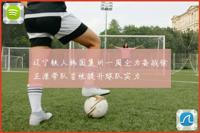 辽宁铁人韩国集训一周全力备战徐正源带队苦练提升球队实力
