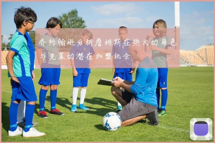 乔约翰逊分析詹姆斯在热火的角色与克莱的潜在加盟机会