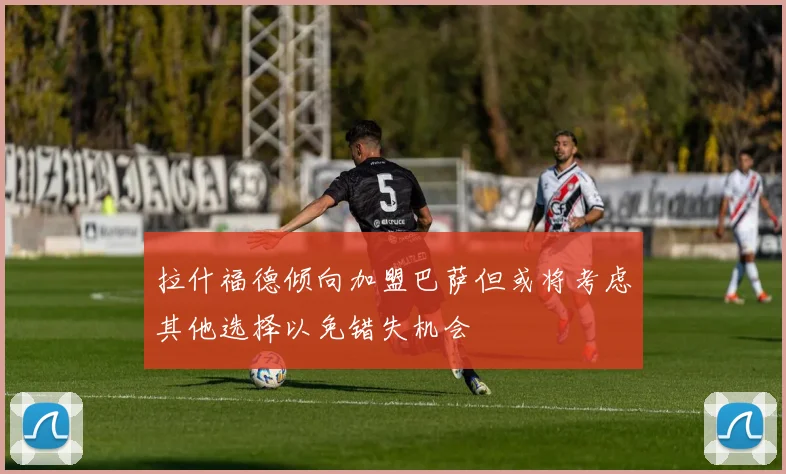 拉什福德倾向加盟巴萨但或将考虑其他选择以免错失机会