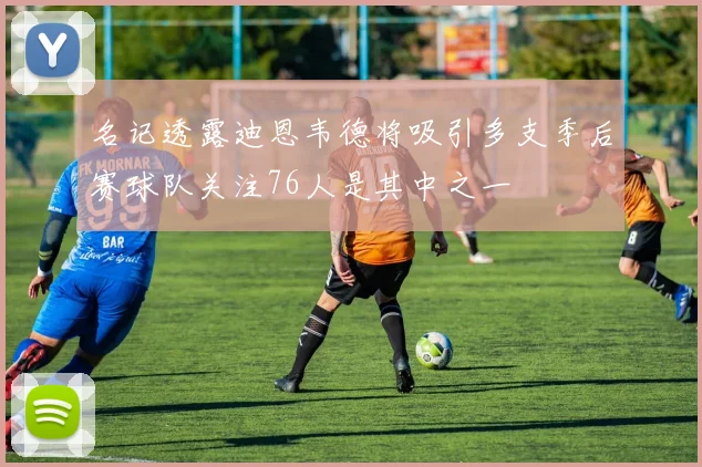名记透露迪恩韦德将吸引多支季后赛球队关注76人是其中之一