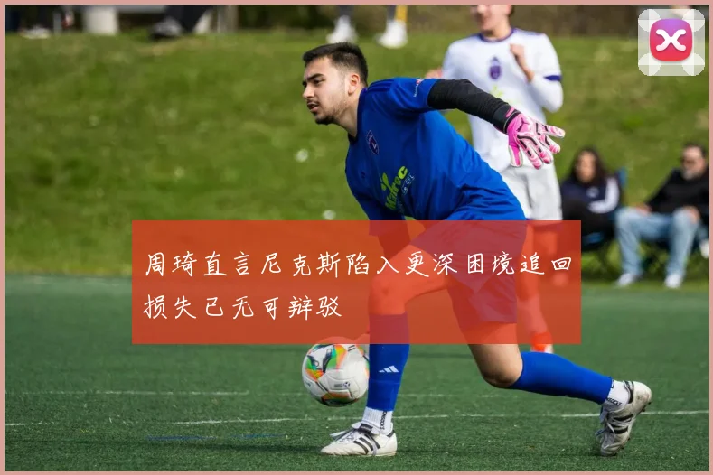 周琦直言尼克斯陷入更深困境追回损失已无可辩驳