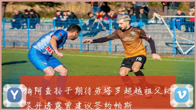 梅阿查孙子期待劳塔罗超越祖父纪录并透露曾建议签约帕斯