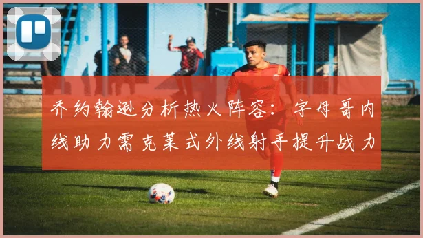 乔约翰逊分析热火阵容：字母哥内线助力需克莱式外线射手提升战力