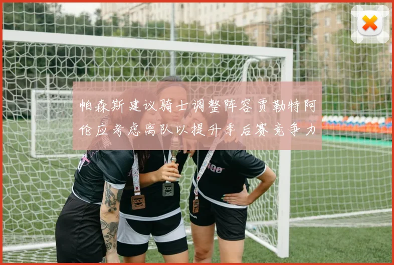 帕森斯建议骑士调整阵容贾勒特阿伦应考虑离队以提升季后赛竞争力