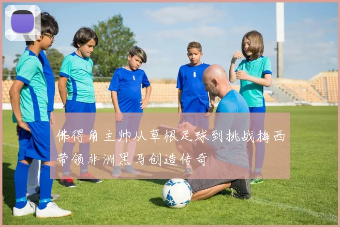 佛得角主帅从草根足球到挑战梅西带领非洲黑马创造传奇