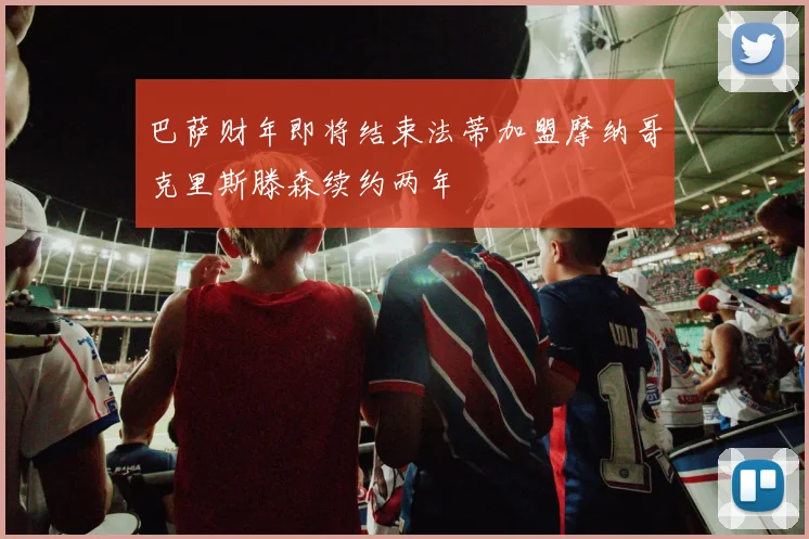 巴萨财年即将结束法蒂加盟摩纳哥克里斯滕森续约两年