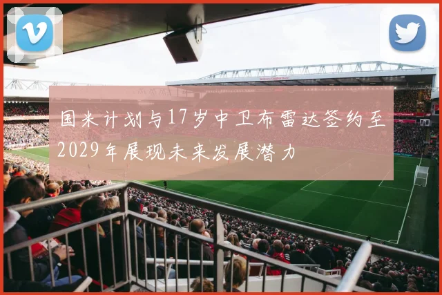 国米计划与17岁中卫布雷达签约至2029年展现未来发展潜力