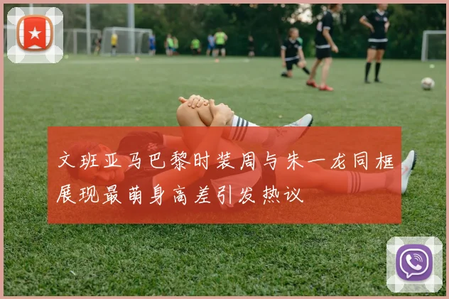文班亚马巴黎时装周与朱一龙同框展现最萌身高差引发热议