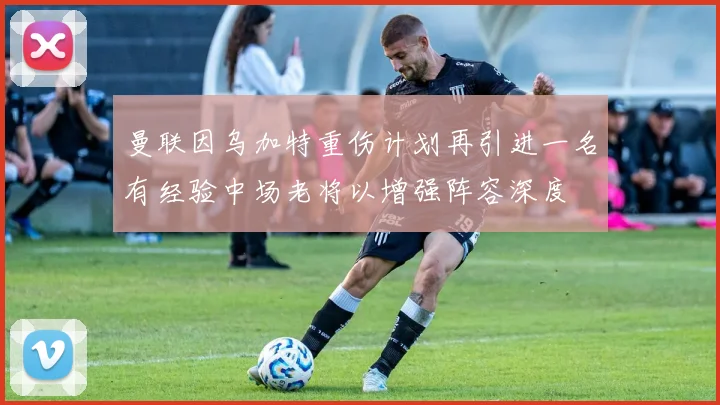 曼联因乌加特重伤计划再引进一名有经验中场老将以增强阵容深度
