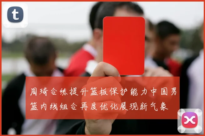 周琦合练提升篮板保护能力中国男篮内线组合再度优化展现新气象