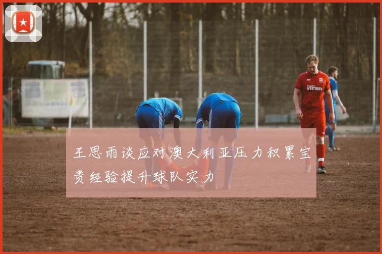 王思雨谈应对澳大利亚压力积累宝贵经验提升球队实力