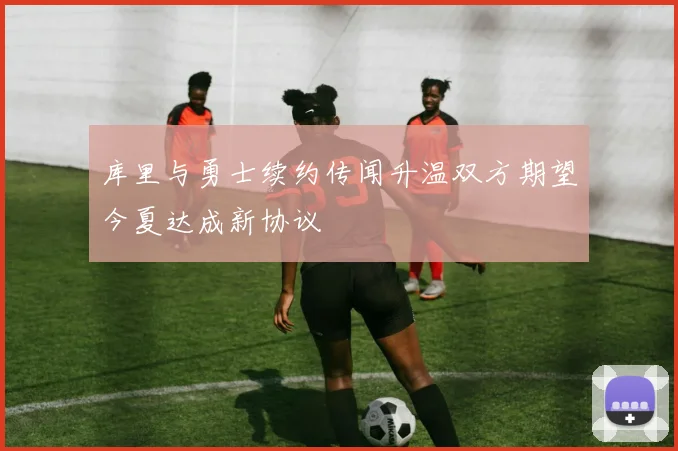 库里与勇士续约传闻升温双方期望今夏达成新协议