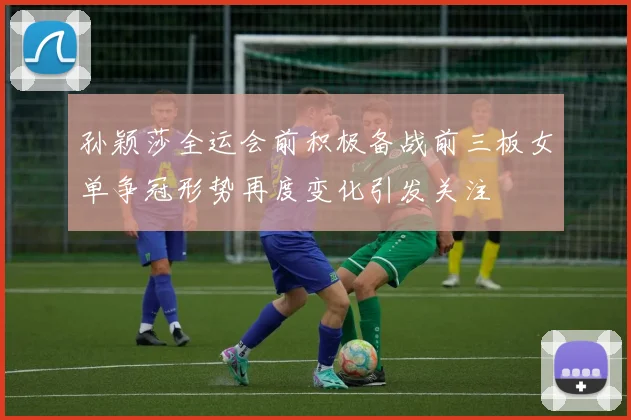 孙颖莎全运会前积极备战前三板女单争冠形势再度变化引发关注