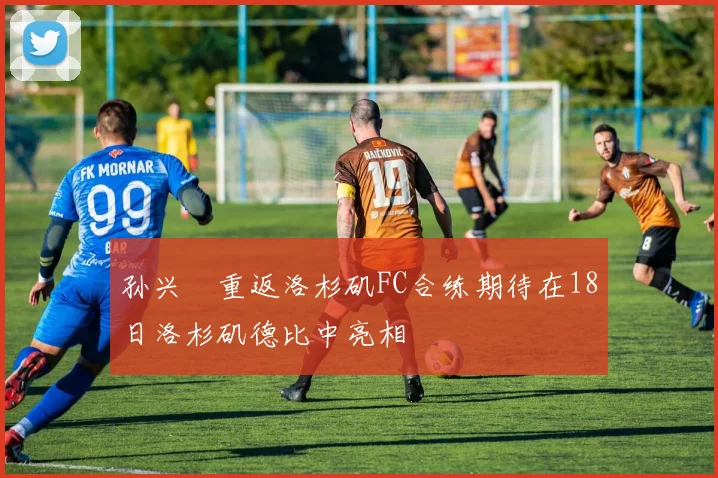 孙兴慜重返洛杉矶FC合练期待在18日洛杉矶德比中亮相