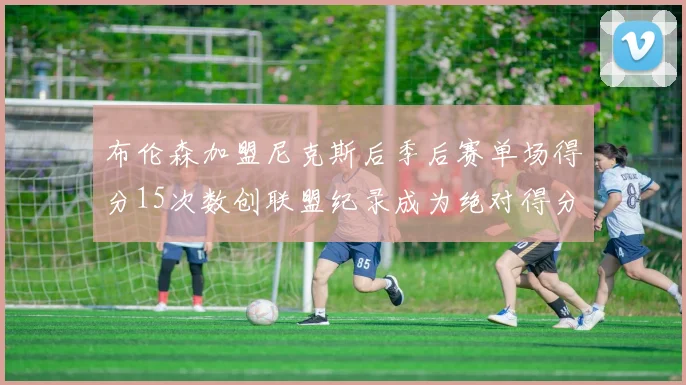 布伦森加盟尼克斯后季后赛单场得分15次数创联盟纪录成为绝对得分王