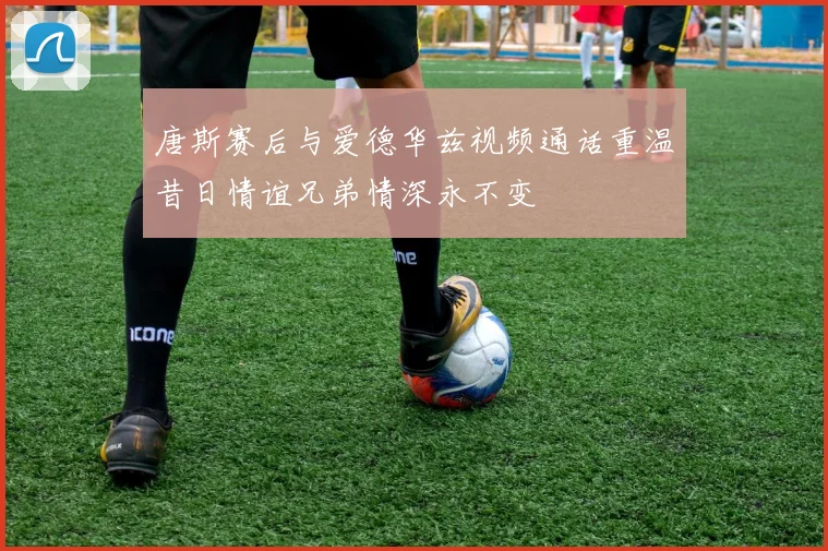 唐斯赛后与爱德华兹视频通话重温昔日情谊兄弟情深永不变
