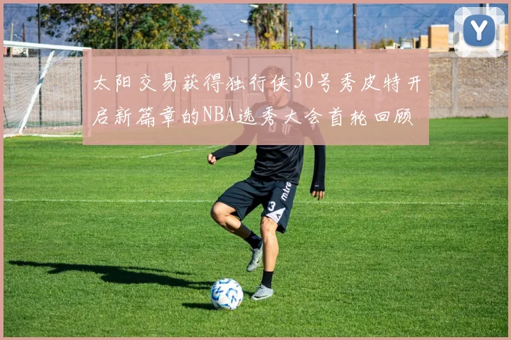 太阳交易获得独行侠30号秀皮特开启新篇章的NBA选秀大会首轮回顾