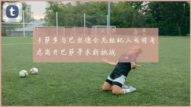 卡萨多与巴尔德会见经纪人或将考虑离开巴萨寻求新挑战